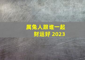 属兔人跟谁一起财运好 2023